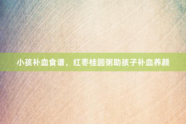 小孩补血食谱，红枣桂圆粥助孩子补血养颜